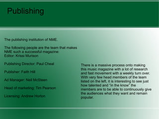 Publishing The publishing institution of NME. The following people are the team that makes NME such a successful magazine:  Editor: Krissi Murison Publishing Director: Paul Cheal Publisher: Faith Hill Ad Manager: Neil McSteen Head of marketing: Tim Pearson Licensing: Andrew Horton There is a massive process onto making this music magazine with a lot of research and fast movement with a weekly turn over. With very few head members of the team listed on the left, it is interesting to see just how talented and “in the know” the members are to be able to continuously give the audiences what they want and remain popular. 