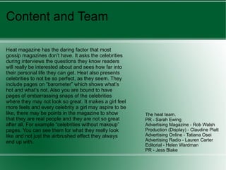 Content and Team Heat magazine has the daring factor that most gossip magazines don’t have. It asks the celebrities during interviews the questions they know readers will really be interested about and sees how far into their personal life they can get. Heat also presents celebrities to not be so perfect, as they seem. They include pages on “barometer” which shows what’s hot and what’s not. Also you are bound to have pages of embarrassing snaps of the celebrities where they may not look so great. It makes a girl feel more feels and every celebrity a girl may aspire to be like, there may be points in the magazine to show that they are real people and they are not so great after all. For example “celebrities without makeup” pages. You can see them for what they really look like and not just the airbrushed effect they always end up with.  The heat team. PR - Sarah Ewing Advertising Magazine - Rob Walsh Production (Display) - Claudine Platt  Advertising Online - Tatiana Osei  Advertising Radio - Lauren Carter  Editorial - Helen Wardman  PR - Jess Blake 