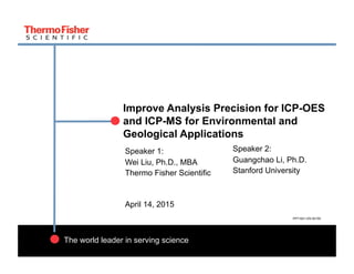 1
The world leader in serving science
Improve Analysis Precision for ICP-OES
and ICP-MS for Environmental and
Geological Applications
Speaker 1:
Wei Liu, Ph.D., MBA
Thermo Fisher Scientific
April 14, 2015
Speaker 2:
Guangchao Li, Ph.D.
Stanford University
PP71621-EN 0415S
 