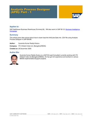 Analysis Process Designer
 (APD): Part - 1




Applies to:
SAP NetWeaver Business Warehouse (Formerly BI). Will also work on SAP BI 3.5. Business Intelligence
homepage.

Summary
This article gives clear picture about how to down load the InfoCube Data into .CSV file using Analysis
Process Designer in SAP-BW/BI.

Author:      Surendra Kumar Reddy Koduru
Company: ITC Infotech India Ltd. (Bangalore/INDIA)
Created on: 26 December 2009

Author Bio
               Surendra Kumar Reddy Koduru is a SAP BI Lead Consultant currently working with ITC
               Infotech India Ltd (Bangalore/INDIA). He has got rich experience and worked on various
               BW/BI implementation/Support projects.




SAP COMMUNITY NETWORK                                    SDN - sdn.sap.com | BPX - bpx.sap.com | BOC - boc.sap.com
© 2009 SAP AG                                                                                                    1
 
