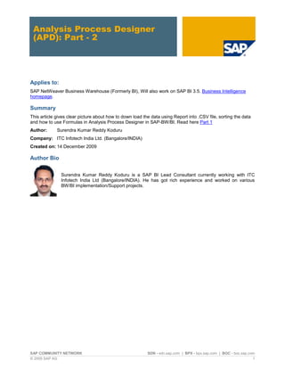 Analysis Process Designer
 (APD): Part - 2




Applies to:
SAP NetWeaver Business Warehouse (Formerly BI), Will also work on SAP BI 3.5. Business Intelligence
homepage.

Summary
This article gives clear picture about how to down load the data using Report into .CSV file, sorting the data
and how to use Formulas in Analysis Process Designer in SAP-BW/BI. Read here Part 1
Author:      Surendra Kumar Reddy Koduru
Company: ITC Infotech India Ltd. (Bangalore/INDIA)
Created on: 14 December 2009

Author Bio

               Surendra Kumar Reddy Koduru is a SAP BI Lead Consultant currently working with ITC
               Infotech India Ltd (Bangalore/INDIA). He has got rich experience and worked on various
               BW/BI implementation/Support projects.




SAP COMMUNITY NETWORK                                     SDN - sdn.sap.com | BPX - bpx.sap.com | BOC - boc.sap.com
© 2009 SAP AG                                                                                                     1
 