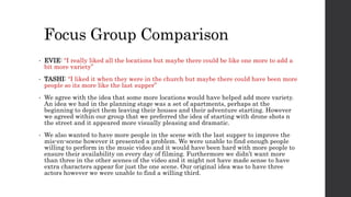 Focus Group Comparison
• EVIE: “I really liked all the locations but maybe there could be like one more to add a
bit more variety”
• TASHI: “I liked it when they were in the church but maybe there could have been more
people so its more like the last supper”
• We agree with the idea that some more locations would have helped add more variety.
An idea we had in the planning stage was a set of apartments, perhaps at the
beginning to depict them leaving their houses and their adventure starting. However
we agreed within our group that we preferred the idea of starting with drone shots n
the street and it appeared more visually pleasing and dramatic.
• We also wanted to have more people in the scene with the last supper to improve the
mis-en-scene however it presented a problem. We were unable to find enough people
willing to perform in the music video and it would have been hard with more people to
ensure their availability on every day of filming. Furthermore we didn’t want more
than three in the other scenes of the video and it might not have made sense to have
extra characters appear for just the one scene. Our original idea was to have three
actors however we were unable to find a willing third.
 