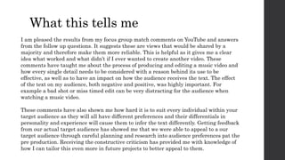 What this tells me
I am pleased the results from my focus group match comments on YouTube and answers
from the follow up questions. It suggests these are views that would be shared by a
majority and therefore make them more reliable. This is helpful as it gives me a clear
idea what worked and what didn’t if I ever wanted to create another video. These
comments have taught me about the process of producing and editing a music video and
how every single detail needs to be considered with a reason behind its use to be
effective, as well as to have an impact on how the audience receives the text. The effect
of the text on my audience, both negative and positive, was highly important. For
example a bad shot or miss timed edit can be very distracting for the audience when
watching a music video.
These comments have also shown me how hard it is to suit every individual within your
target audience as they will all have different preferences and their differentials in
personality and experience will cause them to infer the text differently. Getting feedback
from our actual target audience has showed me that we were able to appeal to a our
target audience through careful planning and research into audience preferences pat the
pre production. Receiving the constructive criticism has provided me with knowledge of
how I can tailor this even more in future projects to better appeal to them.
 