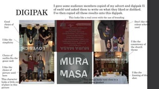 DIGIPAK
I gave some audience members copied of my advert and digipak (5
of each) and asked them to write on what they liked or disliked.
I’ve then copied all these results onto this digipak.
I like the
framing of this
shot.
This design looks very close to a
real media product
Choice of
outfits fits the
genre well
I like the
choice of
picture used
here
This character
looks a little out
of place in this
picture
Don’t like the
colour scheme
used
This looks like a real cover with the use of branding
Good
choice of
font
I like the
consistency of
the church
theme
I like the
simplicity
 