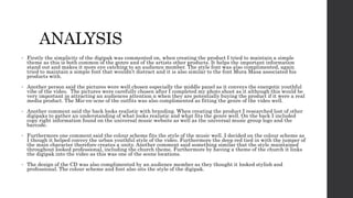 ANALYSIS
• Firstly the simplicity of the digipak was commented on, when creating the product I tried to maintain a simple
theme as this is both common of the genre and of the artists other products. It helps the important information
stand out and makes it more eye catching to an audience member. The style font was also complimented, again
tried to maintain a simple font that wouldn’t distract and it is also similar to the font Mura Masa associated his
products with.
• Another person said the pictures were well chosen especially the middle panel as it conveys the energetic youthful
vibe of the video. The pictures were carefully chosen after I completed my photo shoot as it although this would be
very important in attracting an audiences attention n when they are potentially buying the product if it were a real
media product. The Mis-en-scne of the outfits was also complimented as fitting the genre of the video well.
• Another comment said the back looks realistic with branding. When creating the product I researched lost of other
digipaks to gather an understanding of what looks realistic and what fits the genre well. On the back I included
copy right information found on the universal music website as well as the universal music group logo and the
barcode.
• Furthermore one comment said the colour scheme fits the style of the music well. I decided on the colour scheme as
I though it helped convey the urban youthful style of the video. Furthermore the deep red tied in with the jumper of
the main character therefore creates a unity. Another comment said something similar that the style maintained
throughout looked professional, including the church theme. Furthermore by having a theme of the church it links
the digipak into the video as this was one of the scene locations.
• The design of the CD was also complimented by an audience member as they thought it looked stylish and
professional. The colour scheme and font also sits the style of the digipak.
 