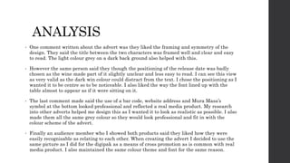 ANALYSIS
• One comment written about the advert was they liked the framing and symmetry of the
design. They said the title between the two characters was framed well and clear and easy
to read. The light colour grey on a dark back ground also helped with this.
• However the same person said they though the positioning of the release date was badly
chosen as the wine made part of it slightly unclear and less easy to read. I can see this view
as very valid as the dark win colour could distract from the text. I chose the positioning as I
wanted it to be centre so to be noticeable. I also liked the way the font lined up with the
table almost to appear as if it were sitting on it.
• The last comment made said the use of a bar code, website address and Mura Masa’s
symbol at the bottom looked professional and reflected a real media product. My research
into other adverts helped me design this as I wanted it to look as realistic as possible. I also
made them all the same grey colour so they would look professional and fit in with the
colour scheme of the advert.
• Finally an audience member who I showed both products said they liked how they were
easily recognisable as relating to each other. When creating the advert I decided to use the
same picture as I did for the digipak as a means of cross promotion as is common with real
media product. I also maintained the same colour theme and font for the same reason.
 