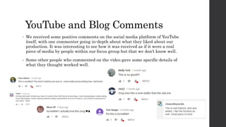 YouTube and Blog Comments
• We received some positive comments on the social media platform of YouTube
itself, with one commenter going in-depth about what they liked about our
production. It was interesting to see how it was received as if it were a real
piece of media by people within our focus group but that we don’t know well.
• Some other people who commented on the video gave some specific details of
what they thought worked well.
 