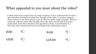 What appealed to you most about the video?
• I asked some more people from my target audience if they could provide me with a
more detailed evaluation of what they thought of the video. I can then compare
these answers to my focus group to get an idea of a wider range of people. Firstly I
asked my audience what they thought about the video overall and what parts
particularly drew their attention and appealed to them. I recorded this in a
interview style and provided voice recordings of the individuals reply's.
ZOE:
GEM: LOUIS:
SAM:
 