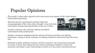 Popular Opinions
• The people I asked often agreed on the same parts and aspects of the video despite
being asked separately.
• The first person I questioned said they liked the
cinematography of the video, they thought it was well shot
and edited, commenting specifically on the use of titles.
• Another comment also said the editing and effects
used looked really professional.
• Another comment complimented the mixture between narrative and editing
techniques, saying to much variation on editing could have distracted from the story
line.
• Similarly another audience member said the narrative was interesting and made
you want to know the ending also the camera techniques helped to convey the
narrative and made it more interesting to watch as it was active and adventurous.
 