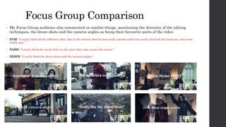 Focus Group Comparison
• My Focus Group audience also commented on similar things, mentioning the diversity of the editing
techniques, the drone shots and the camera angles as being their favourite parts of the video.
• EVIE: “I really liked all the different edits, like in the church that bit was really smooth and I also really liked all the locations, they were
really cool.”
• TASHI: “I really liked the mask titles at the start that come across the screen.”
• NEAVE: “I really liked the drone shots and the camera angles.”
 