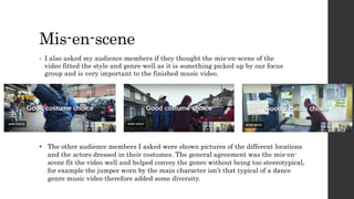 Mis-en-scene
• I also asked my audience members if they thought the mis-en-scene of the
video fitted the style and genre well as it is something picked up by our focus
group and is very important to the finished music video.
• The other audience members I asked were shown pictures of the different locations
and the actors dressed in their costumes. The general agreement was the mis-en-
scene fit the video well and helped convey the genre without being too stereotypical,
for example the jumper worn by the main character isn’t that typical of a dance
genre music video therefore added some diversity.
 