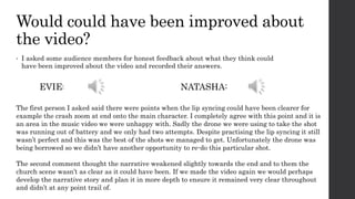 Would could have been improved about
the video?
• I asked some audience members for honest feedback about what they think could
have been improved about the video and recorded their answers.
The first person I asked said there were points when the lip syncing could have been clearer for
example the crash zoom at end onto the main character. I completely agree with this point and it is
an area in the music video we were unhappy with. Sadly the drone we were using to take the shot
was running out of battery and we only had two attempts. Despite practising the lip syncing it still
wasn’t perfect and this was the best of the shots we managed to get. Unfortunately the drone was
being borrowed so we didn’t have another opportunity to re-do this particular shot.
The second comment thought the narrative weakened slightly towards the end and to them the
church scene wasn’t as clear as it could have been. If we made the video again we would perhaps
develop the narrative story and plan it in more depth to ensure it remained very clear throughout
and didn’t at any point trail of.
EVIE: NATASHA:
 