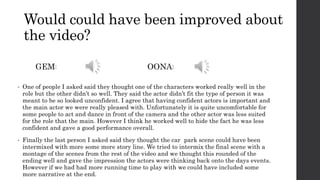 Would could have been improved about
the video?
• One of people I asked said they thought one of the characters worked really well in the
role but the other didn’t so well. They said the actor didn’t fit the type of person it was
meant to be so looked unconfident. I agree that having confident actors is important and
the main actor we were really pleased with. Unfortunately it is quite uncomfortable for
some people to act and dance in front of the camera and the other actor was less suited
for the role that the main. However I think he worked well to hide the fact he was less
confident and gave a good performance overall.
• Finally the last person I asked said they thought the car park scene could have been
intermixed with more some more story line. We tried to intermix the final scene with a
montage of the scenes from the rest of the video and we thought this rounded of the
ending well and gave the impression the actors were thinking back onto the days events.
However if we had had more running time to play with we could have included some
more narrative at the end.
GEM: OONA:
 
