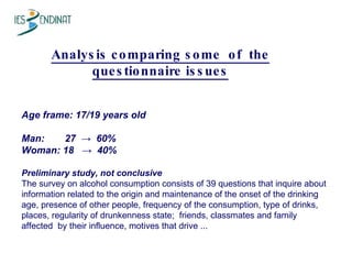 Analysis comparing some  of  the questionnaire issues Age frame: 17/19 years old Man:    27  ->  60% Woman: 18  ->  40%  Preliminary study, not conclusive The survey on alcohol consumption consists of 39 questions that inquire about information related to the origin and maintenance of the onset of the drinking age, presence of other people, frequency of the consumption, type of drinks, places, regularity of drunkenness state;  friends, classmates and family  affected  by their influence, motives that drive ...  