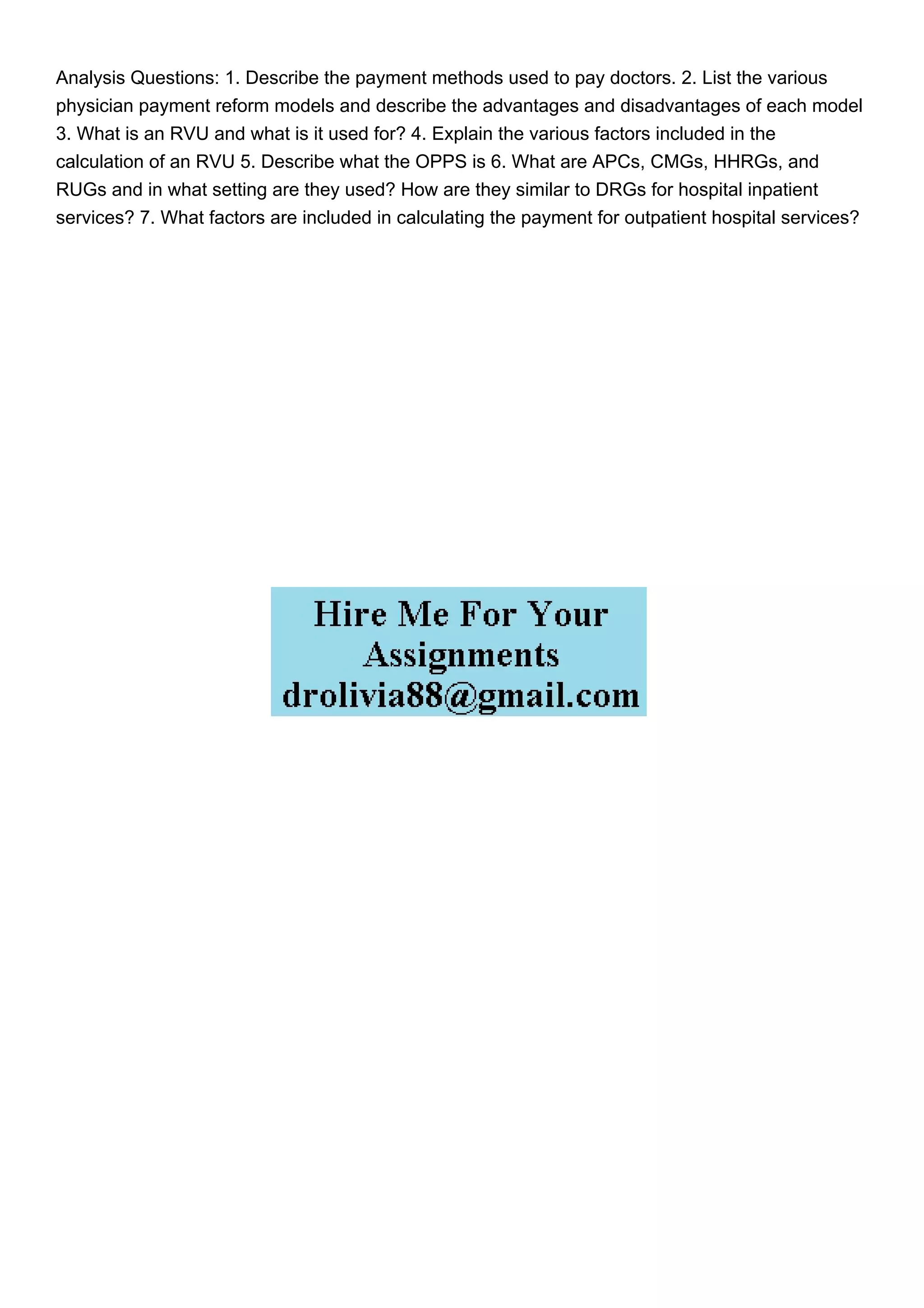 Analysis Questions: 1. Describe the payment methods used to pay doctors. 2. List the various
physician payment reform models and describe the advantages and disadvantages of each model
3. What is an RVU and what is it used for? 4. Explain the various factors included in the
calculation of an RVU 5. Describe what the OPPS is 6. What are APCs, CMGs, HHRGs, and
RUGs and in what setting are they used? How are they similar to DRGs for hospital inpatient
services? 7. What factors are included in calculating the payment for outpatient hospital services?