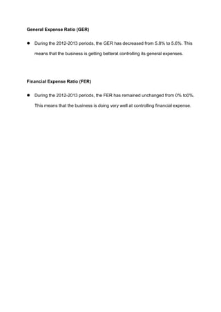 General Expense Ratio (GER)


During the 2012-2013 periods, the GER has decreased from 5.8% to 5.6%. This
means that the business is getting betterat controlling its general expenses.

Financial Expense Ratio (FER)


During the 2012-2013 periods, the FER has remained unchanged from 0% to0%.
This means that the business is doing very well at controlling financial expense.

 