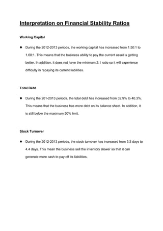 Interpretation on Financial Stability Ratios
Working Capital


During the 2012-2013 periods, the working capital has increased from 1.50:1 to
1.68:1. This means that the business ability to pay the current asset is getting
better. In addition, it does not have the minimum 2:1 ratio so it will experience
difficulty in repaying its current liabilities.

Total Debt


During the 201-2013 periods, the total debt has increased from 32.9% to 40.3%.
This means that the business has more debt on its balance sheet. In addition, it
is still below the maximum 50% limit.

Stock Turnover


During the 2012-2013 periods, the stock turnover has increased from 3.3 days to
4.4 days. This mean the business sell the inventory slower so that it can
generate more cash to pay off its liabilities.

 