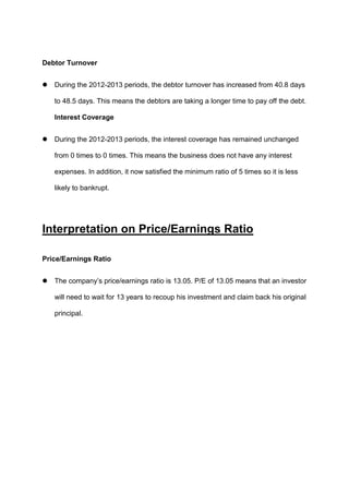 Debtor Turnover


During the 2012-2013 periods, the debtor turnover has increased from 40.8 days
to 48.5 days. This means the debtors are taking a longer time to pay off the debt.
Interest Coverage



During the 2012-2013 periods, the interest coverage has remained unchanged
from 0 times to 0 times. This means the business does not have any interest
expenses. In addition, it now satisfied the minimum ratio of 5 times so it is less
likely to bankrupt.

Interpretation on Price/Earnings Ratio
Price/Earnings Ratio


The company’s price/earnings ratio is 13.05. P/E of 13.05 means that an investor
will need to wait for 13 years to recoup his investment and claim back his original
principal.

 