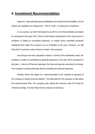 4. Investment Recommendation
Apple Inc. demonstrated good profitability and strong financial stability, and its
shares are available at a cheap price – P/E of 13.05 – to warrant an investment.
In our opinion, we think that Apple Inc.at 2013 is not that profitable and stable
as compared to the year 2012. Some of the factors contributed to this may be due to
problems of selling or controlling expenses, or maybe some unwanted accidents
happened that made the company not so profitable at the year. However, we still
think that it would be a wise choice to invest in the company.
According to the ratio calculations above, in terms of the profitability ratios, the
company is better at controlling its general expenses in the year 2013 compared to
last year. In terms of financial expenses, the financial expense remained no change.
The company is doing extremely well at controlling its financial expenses.
Another factor that Apple Inc. isrecommended to be invested is because of
the company’s strong financial stability. The total debt for the company is still below
the recommended 50%. The company also satisfy the minimum ratio of 5 times for
interest coverage. It is less likely for the company to bankrupt.

 