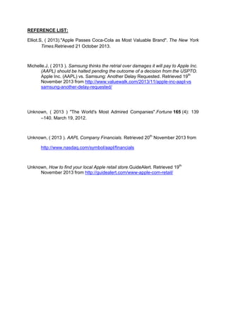REFERENCE LIST:
Elliot.S, ( 2013)."Apple Passes Coca-Cola as Most Valuable Brand". The New York
Times.Retrieved 21 October 2013.

Michelle.J, ( 2013 ). Samsung thinks the retrial over damages it will pay to Apple Inc.
(AAPL) should be halted pending the outcome of a decision from the USPTO.
Apple Inc. (AAPL) vs. Samsung: Another Delay Requested. Retrieved 19th
November 2013 from http://www.valuewalk.com/2013/11/apple-inc-aapl-vs
samsung-another-delay-requested/

Unknown, ( 2013 ) "The World's Most Admired Companies".Fortune 165 (4): 139
–140. March 19, 2012.

Unknown, ( 2013 ). AAPL Company Financials. Retrieved 20th November 2013 from
http://www.nasdaq.com/symbol/aapl/financials

Unknown, How to find your local Apple retail store.GuideAlert. Retrieved 19th
November 2013 from http://guidealert.com/www-apple-com-retail/

 