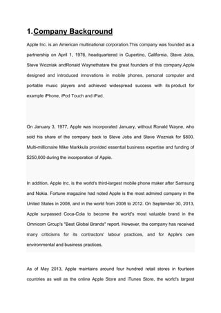 1. Company Background
Apple Inc. is an American multinational corporation.This company was founded as a
partnership on April 1, 1976, headquartered in Cupertino, California. Steve Jobs,
Steve Wozniak andRonald Waynethatare the great founders of this company.Apple
designed and introduced innovations in mobile phones, personal computer and
portable music players and achieved widespread success with its product for
example iPhone, iPod Touch and iPad.

On January 3, 1977, Apple was incorporated January, without Ronald Wayne, who
sold his share of the company back to Steve Jobs and Steve Wozniak for $800.
Multi-millionaire Mike Markkula provided essential business expertise and funding of
$250,000 during the incorporation of Apple.

In addition, Apple Inc. is the world's third-largest mobile phone maker after Samsung
and Nokia. Fortune magazine had noted Apple is the most admired company in the
United States in 2008, and in the world from 2008 to 2012. On September 30, 2013,
Apple surpassed Coca-Cola to become the world's most valuable brand in the
Omnicom Group's "Best Global Brands" report. However, the company has received
many criticisms for its contractors' labour practices, and for Apple's own
environmental and business practices.

As of May 2013, Apple maintains around four hundred retail stores in fourteen
countries as well as the online Apple Store and iTunes Store, the world's largest

 