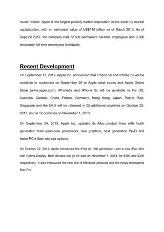 music retailer. Apple is the largest publicly traded corporation in the world by market
capitalization, with an estimated value of US$415 billion as of March 2013. As of
Sept 29 2012, the company had 72,800 permanent full-time employees and 3,300
temporary full-time employees worldwide.

Recent Development
On September 17, 2013, Apple Inc. announced that iPhone 5s and iPhone 5c will be
available to customers on September 20 at Apple retail stores and Apple Online
Store (www.apple.com). iPhone5s and iPhone 5c will be available in the US,
Australia, Canada, China, France, Germany, Hong Kong, Japan, Puerto Rico,
Singapore and the UK.It will be released in 25 additional countries on October 25,
2013, and in 12 countries on November 1, 2013.
On September 24, 2013, Apple Inc. updated its iMac product lines with fourth
generation Intel quad-core processors, new graphics, next generation Wi-Fi and
faster PCIe flash storage options.
On October 22, 2013, Apple introduced the iPad Air (5th generation) and a new iPad Mini
with Retina Display. Both devices will go on sale on November 1, 2013, for $499 and $399
respectively. It also introduced the new line of Macbook products and the newly redesigned
Mac Pro.

 