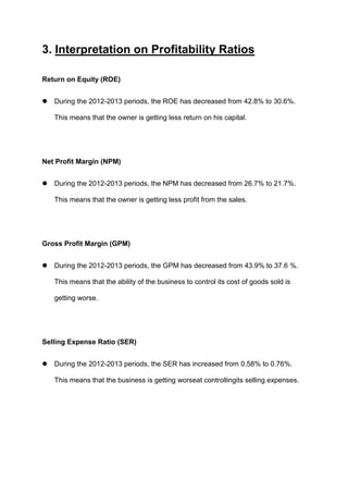 3. Interpretation on Profitability Ratios
Return on Equity (ROE)


During the 2012-2013 periods, the ROE has decreased from 42.8% to 30.6%.
This means that the owner is getting less return on his capital.

Net Profit Margin (NPM)


During the 2012-2013 periods, the NPM has decreased from 26.7% to 21.7%.
This means that the owner is getting less profit from the sales.

Gross Profit Margin (GPM)


During the 2012-2013 periods, the GPM has decreased from 43.9% to 37.6 %.
This means that the ability of the business to control its cost of goods sold is
getting worse.

Selling Expense Ratio (SER)


During the 2012-2013 periods, the SER has increased from 0.58% to 0.76%.
This means that the business is getting worseat controllingits selling expenses.

 