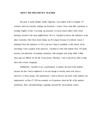 ABOUT THE PRE-SERVICE TEACHER
My name is Lizeth Daniela Abello Figueredo, I am student of B.A in English, 8th
semester, and I am currently studying the Practicum 1 course. I have some little experience in
teaching English to kids. I am doing my practicum at a local school called Carlos Lleras
Restrepo, located in the same neighborhood I live in. I decided to choose this institution as the
place to practice what I have learnt during my B.A degree because of a relevant reason: I
graduated from this institution in 2012, and now I hope to contribute to this school, all the
knowledge I have acquired at the university. I decided to work with students from 10th grade
because I am interested on acquiring experience with teenagers and young adults. I think
those ages are difficult for the life of any person. Therefore, I aim to put all my effort to help
those kids to learn a language.
Additionally, I decided to use a questionnaire to analyze the need of the students
because the time I had to implement it was not enough to develop other tools such as
interviews or focus groups. The questionnaire I used to discover the needs of the students was
implemented on May 4th, 2018 an consisted on 18 questions about the life of the students,
preferences, likes, and disadvantages regarding personal life and academic context.
 