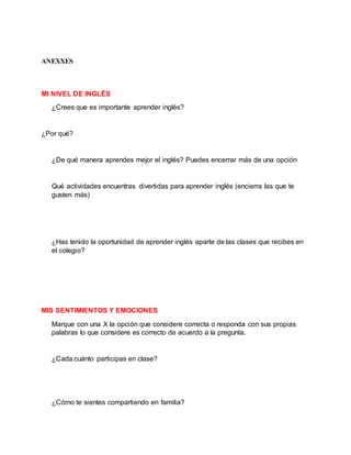 ANEXXES
MI NIVEL DE INGLÉS
¿Crees que es importante aprender inglés?
¿Por qué?
¿De qué manera aprendes mejor el inglés? Puedes encerrar más de una opción
Qué actividades encuentras divertidas para aprender inglés (encierra las que te
gusten más)
¿Has tenido la oportunidad de aprender inglés aparte de las clases que recibes en
el colegio?
MIS SENTIMIENTOS Y EMOCIONES
Marque con una X la opción que considere correcta o responda con sus propias
palabras lo que considere es correcto de acuerdo a la pregunta.
¿Cada cuánto participas en clase?
¿Cómo te sientes compartiendo en familia?
 