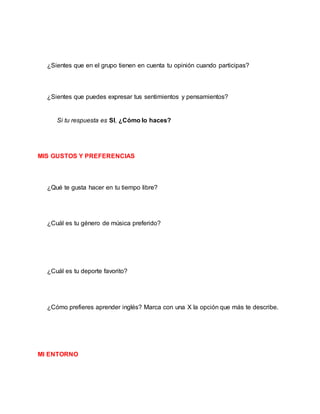 ¿Sientes que en el grupo tienen en cuenta tu opinión cuando participas?
¿Sientes que puedes expresar tus sentimientos y pensamientos?
Si tu respuesta es SI, ¿Cómo lo haces?
MIS GUSTOS Y PREFERENCIAS
¿Qué te gusta hacer en tu tiempo libre?
¿Cuál es tu género de música preferido?
¿Cuál es tu deporte favorito?
¿Cómo prefieres aprender inglés? Marca con una X la opción que más te describe.
MI ENTORNO
 