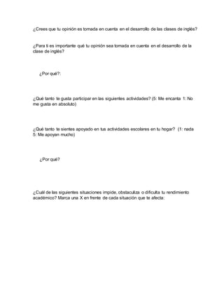 ¿Crees que tu opinión es tomada en cuenta en el desarrollo de las clases de inglés?
¿Para ti es importante qué tu opinión sea tomada en cuenta en el desarrollo de la
clase de inglés?
¿Por qué?:
¿Qué tanto te gusta participar en las siguientes actividades? (5: Me encanta 1: No
me gusta en absoluto)
¿Qué tanto te sientes apoyado en tus actividades escolares en tu hogar? (1: nada
5: Me apoyan mucho)
¿Por qué?
¿Cuál de las siguientes situaciones impide, obstaculiza o dificulta tu rendimiento
académico? Marca una X en frente de cada situación que te afecta:
 
