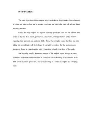 INTRODUCTION
The main objectives of this analysis report are to know the population I am observing
to create and orient a class, and to acquire experience and knowledge that will help my future
teaching practices.
Firstly, the need analysis is a requisite from my practicum class and one relevant aim
of it is to find the likes, needs, preferences, drawbacks, and opportunities of the students
regarding their personal and academic fields. Then, I have to plan a class that lasts one hour
taking into consideration all the findings. It is crucial to mention that the needs analysis
instrument I used is a questionnaire with 18 questions related to the lives of the pupils.
And secondly, another important purpose of this analysis report is to get as many
experience as I can to understand how to collaborate on the learning of my students, to re-
think about my future profession, and to see teaching as a series of complex but satisfying
steps.
 
