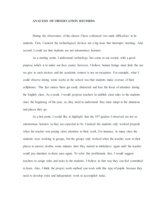 ANALYSIS OF OBSERVATION RECORDS
During the observation of the classes I have evidenced two main difficulties in he
students. First, I noticed the technological devices are a big issue that interrupts learning. And,
second, I could see that students are not autonomous learners.
As a starting point, I understand technology has come to our society with a good
purpose which is to make our lives easier; however, I believe human beings must limit the use
we give to such devices and the academic context is not an exception. For example, what I
could observe during some weeks in the school was that students make overuse of their
cellphones. This fact makes them get easily distracted and lose the focus of attention during
the English class. As a result, I would propose teachers to stablish clear rules to the students
since the beginning of the year, so, they need to understand they must adapt to the situations
and places they go.
As a last point, I would like to highlight that the 10th graders I observed are not as
autonomous learners as they are expected to be. I noticed the students only worked properly
when the teacher was paying close attention to their work. For instance, in many class the
students were working in groups, but the groups only worked when the teacher went to their
places to answer doubts, some minutes later they started to misbehave again until the teacher
could pay attention to them once again. To solve this problematic fact, I would suggest
teachers to assign roles and tasks to the students. I believe in that way they can feel committed
to learn. Also, I think the project work method can work with this type of pupils because they
need to develop extra and independent work to accomplish tasks.
 