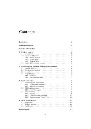 Contents
Dedications i
Acknowledgments ii
General Introduction 1
1 Project context 2
1.1 introduction . . . . . . . . . . . . . . . . . . . . . . . . . . . . . . 2
1.2 Operational Systems . . . . . . . . . . . . . . . . . . . . . . . . . 2
1.2.1 Online Website . . . . . . . . . . . . . . . . . . . . . . . . 2
1.2.2 Mobile App . . . . . . . . . . . . . . . . . . . . . . . . . . 3
1.2.3 Desktop App . . . . . . . . . . . . . . . . . . . . . . . . . 4
1.3 Limits of Operational Systems . . . . . . . . . . . . . . . . . . . 4
2 Requirements Analysis And application design 5
2.1 Existing Slutions . . . . . . . . . . . . . . . . . . . . . . . . . . . 5
2.2 Requirements Analysis . . . . . . . . . . . . . . . . . . . . . . . . 5
2.3 Metrics . . . . . . . . . . . . . . . . . . . . . . . . . . . . . . . . 6
2.4 Project Design . . . . . . . . . . . . . . . . . . . . . . . . . . . . 6
2.4.1 Sales Fact . . . . . . . . . . . . . . . . . . . . . . . . . . 7
2.4.2 cancelled Sales Fact . . . . . . . . . . . . . . . . . . . . . 7
3 Implementation 8
3.1 Implementation environment . . . . . . . . . . . . . . . . . . . . 8
3.1.1 hardware environment : . . . . . . . . . . . . . . . . . . . 8
3.1.2 Software environment: . . . . . . . . . . . . . . . . . . . 8
3.2 ETL Implementation . . . . . . . . . . . . . . . . . . . . . . . . . 8
3.2.1 Used Techniques . . . . . . . . . . . . . . . . . . . . . . . 8
3.3 Implementation . . . . . . . . . . . . . . . . . . . . . . . . . . . . 9
3.3.1 Staging . . . . . . . . . . . . . . . . . . . . . . . . . . . . 9
3.3.2 Transformation and Load . . . . . . . . . . . . . . . . . . 11
3.3.3 Transformation Throw Views . . . . . . . . . . . . . . . . 12
4 Data Visualization 15
4.1 Intoduction . . . . . . . . . . . . . . . . . . . . . . . . . . . . . . 15
4.2 Tableau Software . . . . . . . . . . . . . . . . . . . . . . . . . . . 15
4.3 Dashboards . . . . . . . . . . . . . . . . . . . . . . . . . . . . . . 16
Bibliographie 21
iii
 