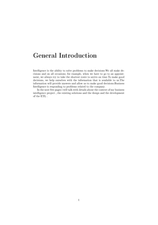 General Introduction
Intelligence is the ability to solve problems to make decisions.We all make de-
cisions and on all occasions; for example, when we have to go to an appoint-
ment, we always try to take the shortest route to arrive on time.To make good
decisions, we help ourselves with the information that is available to us.The
information will provide answers and allow us to make good decisions.Business
Intelligence is responding to problems related to the company.
In the next few pages i will talk with details about the context of my business
intelligence project , the existing solutions and the design and the development
of the ETL .
1
 
