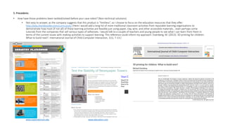 5. Precedents
• How have those problems been tackled/solved before your case robot? (Non-technical solutions)
• Not easy to answer, as the company suggests that this product is “limitless”, so I choose to focus on the education resources that they offer:
http://edu.the3doodler.com/curriculum/ [Here I would add a long list of more traditional classroom activities from reputable learning organisations to
demonstrate how most (if not all) of these learning activities are feasible just using paper, clay, wire, and other accessible materials… even perhaps some
tutorials from the companies that sell various types of adhesives. I would talk to a couple of teachers and young people to see what I can learn from them in
terms of the current issues with making activities to support learning. This reference could inform my approach: Eisenberg, M. (2013). 3D printing for children:
What to build next?. International Journal of Child-Computer Interaction, 1(1), 7-13.]
www.exploratorium.edu www.education.com
 