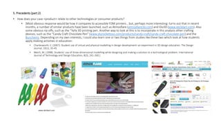 5. Precedents (part 2)
• How does your case <product> relate to other technologies or consumer products?
• [Most obvious response would be how it compares to accessible FDM printers… but, perhaps more interesting: turns out that in recent
months, a number of similar products have been launched, such as Atmosflare (atmosflare3d.com) and IDo3D (www.ido3dart.com). Also
some obvious rip-offs, such as the “YaYa 3D printing pen. Another way to look at this is to incorporate in this analysis other crafting
devices, such as the “Candy Craft Chocolate Pen” (www.skyrockettoys.com/products/candy-craft/candy-craft-chocolate-pen) and the
Bunchems. Depending on my own interests, I could also learn one or two things from studies like these two which look at how students
apply making activities in education:
• Charlesworth, C. (2007). Student use of virtual and physical modelling in design development–an experiment in 3D design education. The Design
Journal, 10(1), 35-45.
• Welch, M. (1998). Students' use of three-dimensional modelling while designing and making a solution to a technological problem. International
Journal of Technology and Design Education, 8(3), 241-260.]
www.ido3dart.com
 