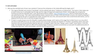 6. Users and values
• Who are the intended users of your case <product>? How are the companies or the media defining the target users?
• The original 3Doodler was aimed at “everybody” and the website talks about “hobbyists to professionals”. The hands in their videos are
all adult hands, but it’s noticeable how the logo and the range of things built looked quite childish. Interestingly, the company has
recently launched the 3Doodler Start, a pen specifically aimed at children: http://3doodlerstart.com/, which is reinforced by the copy-
cats advertised as toys. Their video tutorial (below) shows a (partial) demo of how a child uses the pen to build a 3D model by drawing in
2D, then gluing the flat parts to assemble the model. Compare the cost, time, and outcome with more conventional alternatives, such as
plywood construction sets or card fold and glue templates.
• It’s been a couple of years since the 3Doodler crowdfunding campaign, and it seems at this stage that its likely future is as a toy, which
still seems quite difficult to use, too costly, and also time-consuming. Ironically, the freedom of “limitless” possibilities seems now quite
reduced to very structured activities (step-by-step with a template), rather than their “design, invent, create” initial rhetoric. From this
angle, the 3Doodler Start seems to offer all the disadvantages of previous solutions (constrained cut-outs) with the additional burden of
a steep learning curve, costly consumables, and time-consuming processes.
www.youtube.com/watch?v=v216eiPnEbk
 