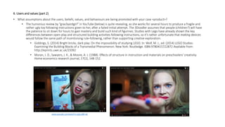 6. Users and values (part 2)
• What assumptions about the users, beliefs, values, and behaviours are being promoted with your case <product>?
• The humorous review by “grav3yardgirl” in YouTube (below) is quite revealing, as she works for several hours to produce a fragile and
rather ugly toy following instructions given to her, after a failed initial attempt. The 3Doodler assumes that people (children?) will have
the patience to sit down for hours to gain mastery and build such kind of figurines. Studies with Lego have already shown the key
differences between open-play and structured building activities following instructions, so it’s rather unfortunate that making devices
would follow the same path of incentivising rule-following, rather than supporting creative exploration:
• Giddings, S. (2014) Bright bricks, dark play: On the impossibility of studying LEGO. In: Wolf, M. J., ed. (2014) LEGO Studies:
Examining the Building Blocks of a Transmedial Phenomenon. New York: Routledge. ISBN 9780415722872 Available from:
http://eprints.uwe.ac.uk/23392
• Moran, J. D., Sawyers, J. K., & Moore, A. J. (1988). Effects of structure in instruction and materials on preschoolers' creativity.
Home economics research journal, 17(2), 148-152.
www.youtube.com/watch?v=q2g-aI8X-wE
 