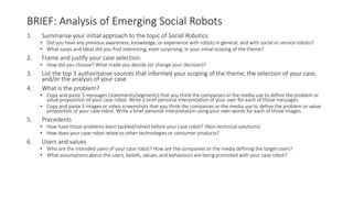 BRIEF: Analysis of Emerging Social Robots
1. Summarise your initial approach to the topic of Social Robotics.
• Did you have any previous awareness, knowledge, or experience with robots in general, and with social or service robots?
• What cases and ideas did you find interesting, even surprising, in your initial scoping of the theme?
2. Frame and justify your case selection.
• How did you choose? What made you decide (or change your decision)?
3. List the top 3 authoritative sources that informed your scoping of the theme, the selection of your case,
and/or the analysis of your case.
4. What is the problem?
• Copy and paste 3 messages (statements/segments) that you think the companies or the media use to define the problem or
value proposition of your case robot. Write a brief personal interpretation of your own for each of those messages.
• Copy and paste 3 images or video screenshots that you think the companies or the media use to define the problem or value
proposition of your case robot. Write a brief personal interpretation using your own words for each of those images.
5. Precedents
• How have those problems been tackled/solved before your case robot? (Non-technical solutions)
• How does your case robot relate to other technologies or consumer products?
6. Users and values
• Who are the intended users of your case robot? How are the companies or the media defining the target users?
• What assumptions about the users, beliefs, values, and behaviours are being promoted with your case robot?
 
