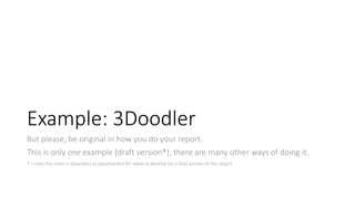 Example: 3Doodler
But please, be original in how you do your report.
This is only one example (draft version*), there are many other ways of doing it.
* = note the notes in [brackets] as placeholders for ideas to develop for a final version of this report
 