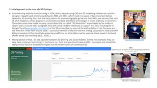 1. Initial approach to the topic of <3D Printing>
• I started using additive manufacturing in 2004, after a decade using CAD and 3D modelling software as a product
designer. I taught rapid prototyping between 2005 and 2011, which made me aware of two important factors
related to 3D printing: first, that the early patents for stereolithography go back to the 1980s, and second, that a lot
of what designers, artists, engineers, and amateurs create with these technologies is trivial, arbitrary, or worthless.
These two issues have made me very cynical about the so-called “3D Revolution” as portrayed by the media in
recent years. [I would add a paragraph here with some credible references to support this idea, including the in
Google Trend (www.google.com/trends) of the 3D printing fad, or some of the early articles in Fast Company and
the New York Times from around 2006. I could also mention briefly the role that the big corporations have played in
killing innovation in this industry by acquiring small firms, or other dilemmas for example those raised in the book
shown below (van den Berg et al., 2016)…]
• Having said all of that, I do see a parallel between 3D printing and Social Robotics (hence this example): they are
very likely to disrupt ‘everything’ in the future, so I think that we should make an effort to analyse and extract the
real potential value of these technologies (buried between piles of marketing hay).
www.wired.com/tag/bre-pettis
http://www.medicaldaily.com
 