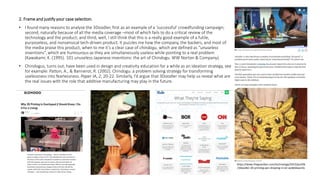 2. Frame and justify your case selection.
• I found many reasons to analyse the 3Doodler, first as an example of a ‘successful’ crowdfunding campaign;
second, naturally because of all the media coverage –most of which fails to do a critical review of the
technology and the product; and third, well, I still think that this is a really good example of a futile,
purposeless, and nonsensical tech-driven product. It puzzles me how the company, the backers, and most of
the media praise this product, when to me it’s a clear case of chindogu, which are defined as “unuseless
inventions”, which are humourous as they are simultaneously useless while pointing to a real problem
(Kawakami, K. (1995). 101 unuseless Japanese inventions: the art of Chindogu. WW Norton & Company).
• Chindogus, turns out, have been used in design and creativity education for a while as an ideation strategy, see
for example: Patton, A., & Bannerot, R. (2002). Chindogu: a problem solving strategy for transforming
uselessness into fearlessness. Paper IA, 2, 20-22. Similarly, I’d argue that 3Doodler may help us reveal what are
the real issues with the role that additive manufacturing may play in the future.
https://www.theguardian.com/technology/2015/jan/06
/3doodler-20-printing-pen-drawing-in-air-wobbleworks
 