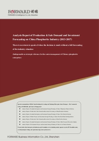 Analysis Report of Production & Sale Demand and Investment
Forecasting on China Phosphorite Industry (2013-2017)
There is no return to speak of when the decision is made without a full forecasting
of the industry situation
(Indispensable as strategic reference for the senior management of Chinese phosphorite
enterprises)

Special recommendation: EMBA Classic Readings for Learning and Training of Enterprise Senior Managers – The Commercial
College of FORWARD, and School of Management!
◆

Analysis Report of In-depth Investigation and Investment Strategic Planning of Chinese Phosphorus Chemical Industry

◆

Analysis Report of Production & Sale Demand and Investment Forecasting on China Phosphorite Industry

◆

Analysis Report of In-depth Investigation and Investment Strategic Planning of Chinese Fine Chemicals Industry

◆

Analysis Report of Market Prospect and Investment Strategic Planning of Chinese Rare Earth Metal Smelting Industry

◆

Analysis Report of Production & Sale Demand and Investment Forecasting on China Fertilizer Industry

◆

Analysis Report of In-depth Investigation and Investment Strategic Planning of Chinese Mine Ecological Restoration Industry

◆

Analysis Report of Development Prospect and Investment Strategic Planning of Chinese Coal Chemical Industry

We provide the listed enterprises with industry-specific multiple services including market segment research, IPO feasibility study,
overall planning for listing, and equity financing/ private placement etc.

FORWARD service hotline: 8008306390
@

8008306395

4000687188

Fax: 0755-82940718

 
