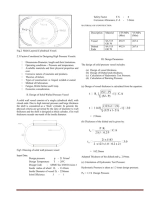 International Journal of Engineering Trends and Technology- Volume3Issue5- 2012
ISSN: 2231-5381 http://www.internationaljournalssrg.org Page 568
Fig.2 Multi-Layered Cylindrical Vessel.
2.3 Factors Considered in Designing High Pressure Vessels:
 Dimensions-Diameter, length and their limitations.
 Operating conditions – Pressure and temperature.
 Available materials and their physical properties and
cost.
 Corrosive nature of reactants and products.
 Theories of failure.
 Types of construction i.e. forged, welded or casted.
 Method of Fabrication.
 Fatigue, Brittle failure and Creep.
 Economic consideration.
II. Design of Solid Walled Pressure Vessel
A solid wall vessel consists of a single cylindrical shell, with
closed ends. Due to high internal pressure and large thickness
the shell is considered as a ‘thick’ cylinder. In general, the
physical criteria are governed by the ratio of diameter to wall
thickness and the shell is designed as thick cylinder, if its wall
thickness exceeds one-tenth of the inside diameter.
Fig3. Drawing of solid wall pressure vessel
Input Data:
Design pressure p - 21 N/mm2
Design Temperature T - 20o
C
Design Code - ASME Sec.VIII Division-1
Inside radius of wheel Ri - 1143mm
Inside Diameter of vessel Di - 2286mm
Joint Efficiency J - 1
Safety Factor F.S - 4
Corrosion Allowance, C.A - 3.0mm
MATERIALS OF CONSTRUCTION:
III. Design Parameters
The design of solid pressure vessel includes:
(a) Design of vessel thickness.
(b) Design of Dished ends thickness.
(c) Calculation of Hydrostatic Test Pressure.
(d) Calculation of Bursting Pressure.
(a) Design of vessel thickness is calculated from the equation:
= 219mm.
(b) Thickness of the dished end is given by:
= 102.26mm
Adopted Thickness of the dished end td= 219mm.
(c) Calculation of Hydrostatic Test Pressure:
Hydrostatic Pressure is taken as 1.3 times design pressure.
PH = 1.3 X Design Pressure
Description Material UTS MPa
(Min)
YS MPa
(Min)
Vessel SA 515
GR 70
492.9 267.6
Dished
Ends
SA 515
GR 70
492.9 267.6
C.A1]-
P)-(SJ
P)J(S
[Rt i 


3.01]-
21)-1x(123
21)1x(123
[1143t 


C.A
P0.2JS2
RP
t
i
d 


0.3
21x0.21.0x123x2
1143x21
td 


 