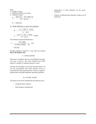 International Journal of Engineering Trends and Technology- Volume3Issue5- 2012
ISSN: 2231-5381 http://www.internationaljournalssrg.org Page 570
MPA.
n = Number of layers.
tc = Thickness of liner or core tube.
t1 = Thickness of layer.
S = 164N/mm2
.
η= Weld efficiency is given by equation
The minimum required shell thickness :
= 160.2mm
Provided thickness (162mm) is more than the required ,
Hence the Design is safe.
V. CONCLUSIONS
Theoretical calculated values by using Different formulas are
very close to that of the values obtained from ANSYS
analysis is suitable for multilayer pressure vessels.
Owing to the advantages of the multi layered pressure vessels
over the conventional mono block pressure vess els, it is
concluded that multi layered pressure vessels are superior for
high pressures and high temperature operating conditions.
VI. FUTURE SCOPE
The present work can be extended for the following cases:
 Combined Stress Analysis
 FEM Analysis to dished ends
 Optimization of shell thickness for the given
conditions.
 Analysis on different layer materials to reduce cost of
production.
ACKNOWLEDGMENT
I am thankful to my guide Mr. T.B.S. Rao Professor &
H.O.D Dept. of M.E for his valuable suggestions to complete
my thesis paper in intime.
REFERENCES
[1] Henry H.Bednar “Pressure Vessel Code Book”, Chapter 11.
[2] Brownell and Young, “Process Equipment Design” Chapter 7, Chapter
13, Chapter 14 and Chapter 15.
[3] Seely, F.B., and Smith, A.O., “Advanced Mechanics of Materials” Wiley,
Newyork, Chapter10.
[4] John F.Henvey “ Pressure Vessel Design -Nuclear and Chemical
Applications” An East- west Edition, Newyork, Chapter 5 and Chapter7.
[5] Fino, A.F., “Economic Considerations for High Pressure Vessel Design”
pp-101-104.
[6] BHPV manual on “Design and Analysis of Multi -layer High Pressure
Vessels”.
[7] Fratcher, G.E : “New alloys for Multi layer Vessels”Vol 33 ,No.11.
[8] Jasper, T.M and scudder, C.M “ Multilayer Construction of Thick-wall
Pressure Vessels” Volume 37.
[9] Jawad, Maan H., “Wrapping Stress and Its Effect on strength of
Concentrically Formed Plywaals,” Paper No 72-PVP7.
[10] Harold.h.Waite e, “Pressure Vessel and Piping design Analysis” volume
four.
[11] Mc Cabe, J.S a nd Rothrock, E.W., “ Multilayer Vessels for High
Pressure,” ASME Mechanical engineering PP 34-39.
[12] Mc Cabe, J.S and Rothrock, E.W., “ Recent Developments in Multilayer
Vessels,” british chemical engineering Vol.16, No6,1971.
[13] MCDowell, D.W., and Milligan, J.D., “ Multilayer Reactors Resist
Hydrogen Attack”, Hydrocracking Magazine ,vol.44, No12, 1965.
[14] Wilson.e.C “Structural Analysis of Axisymmetric Solids”.
[15] Gas Metal Diffusion from ASME Journals.
[16] ASME Code Book Section VIII & Division-I.
[17] Ansys User’s Manual, Swanson Anlysis System, Inc.1995.
[18] C.Zienkeewz.”The Finite Element Method in Structural and Continuum
mechanics.
[19] R.S.Khurmi and J.K.Gupta., “ A Test Book of Machine design” S.Chand
publications.
[20] Noel, M.R., “ Multiwall Pressure Vessels ”, British Chemical
Engineering Vol.15,No7,1970.
6x2512
6x164x2512x164
S



lc
lc
tt
t)1-(nt
n
n
n lc




0.9925
62512
6)8.01-(2512x0.1




x
n
3.0
210.9925x164x2
2286x21
t 


 
