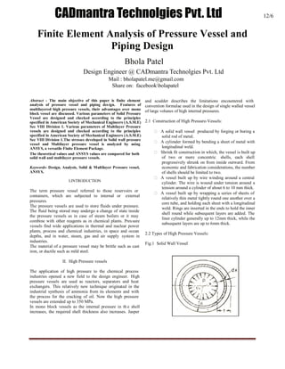 International Journal of Engineering Trends and Technology- Volume3Issue5- 2012
ISSN: 2231-5381 http://www.internationaljournalssrg.org Page 567
Finite Element Analysis of Pressure Vessel and
Piping Design
Bandarupalli Praneeth¹, T.B.S.Rao²
¹M.Tech, Dept. of M.E, Nimra Institute of Science & Technology, Vijayawada, A.P., India.
²Professor & H.O.D, Dept. of M.E, Nimra Institute of Science & Technology, Vijayawada, A.P.,
India.
Abstract - The main objective of this paper is finite element
analysis of pressure vessel and piping design. Features of
multilayered high pressure vessels, their advantages over mono
block vessel are discussed. Various parameters of Solid Pressure
Vessel are designed and checked according to the principles
specified in American Society of Mechanical Engineers (A.S.M.E)
Sec VIII Division 1. Various parameters of Multilayer Pressure
vessels are designed and checked according to the principles
specified in American Society of Mechanical Engineers (A.S.M.E)
Sec VIII Division 1.The stresses developed in Solid wall pressure
vessel and Multilayer pressure vessel is analyzed by using
ANSYS, a versatile Finite Element Package.
The theoretical values and ANSYS values are compared for both
solid wall and multilayer pressure vessels.
Keywords- Design, Analysis, Solid & Multilayer Pressure vessel,
ANSYS.
I.INTRODUCTION
The term pressure vessel referred to those reservoirs or
containers, which are subjected to internal or external
pressures.
The pressure vessels are used to store fluids under pressure.
The fluid being stored may undergo a change of state inside
the pressure vessels as in case of steam boilers or it may
combine with other reagents as in chemical plants. Pressure
vessels find wide applications in thermal and nuclear power
plants, process and chemical industries, in space and ocean
depths, and in water, steam, gas and air supply system in
industries.
The material of a pressure vessel may be brittle such as cast
iron, or ductile such as mild steel.
II. High Pressure vessels
The application of high pressure to the chemical process
industries opened a new field to the design engineer. High
pressure vessels are used as reactors, separators and heat
exchangers. This relatively new technique originated in the
industrial synthesis of ammonia from its elements and with
the process for the cracking of oil. Now the high pressure
vessels are extended up to 350 MPa.
In mono block vessels as the internal pressure in th e shell
increases, the required shell thickness also increases. Jasper
and scudder describes the limitations encountered with
convention formulae used in the design of single walled vessel
of large volunes of high internal pressures.
2.1 Construction of High Pressure-Vessels:
 A solid wall vessel produced by forging or boring a
solid rod of metal.
 A cylimder formed by bending a sheet of metal with
longitudinal weld.
 Shrink fit construction in which, the vessel is built up
of two or more concentric shells, each shell
progressively shrunk on from inside outward. From
economic and fabrication considerations, the number
of shells should be limited to two.
 A vessel built up by wire winding around a central
cylinder. The wire is wound under tension around a
tension around a cylinder of about 6 to 10 mm thick.
 A vessel built up by wrapping a series of sheets of
relatively thin metal tightly round one another over a
core tube, and holding each sheet with a longitudinal
weld. Rings are inserted in the ends to hold the inner
shell round while subsequent layers are added. The
liner cylinder generally up to 12mm thick, while the
subsequent layers are up to 6mm thick.
2.2 Types of High Pressure Vessels:
Fig.1 Solid Wall Vessel
CADmantra Technolgies Pvt. Ltd 12/6
Bhola Patel
Design Engineer @ CADmantra Technolgies Pvt. Ltd
Mail : bholapatel.me@gmail.com
Share on: facebookbolapatel
 