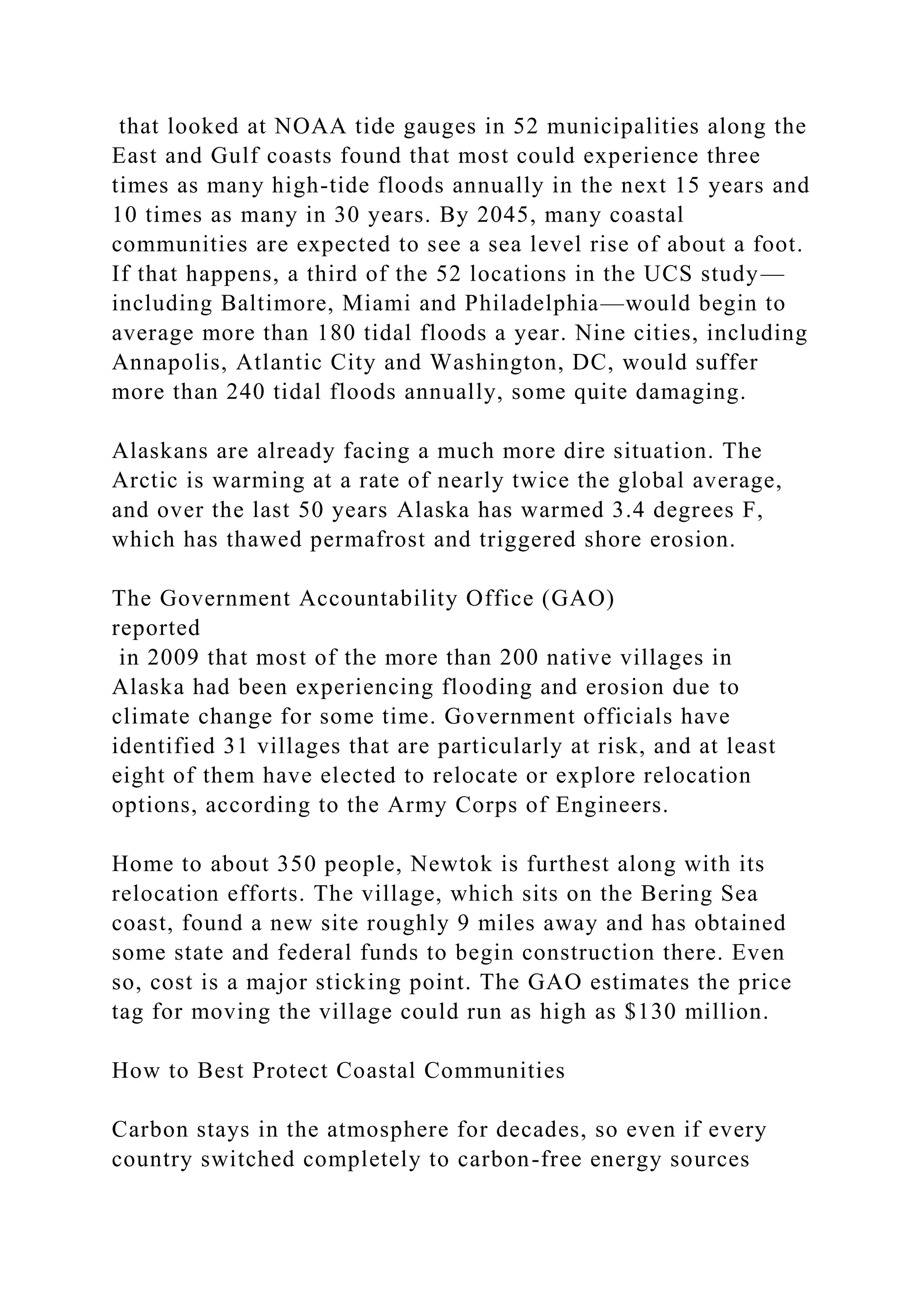 that looked at NOAA tide gauges in 52 municipalities along the
East and Gulf coasts found that most could experience three
times as many high-tide floods annually in the next 15 years and
10 times as many in 30 years. By 2045, many coastal
communities are expected to see a sea level rise of about a foot.
If that happens, a third of the 52 locations in the UCS study—
including Baltimore, Miami and Philadelphia—would begin to
average more than 180 tidal floods a year. Nine cities, including
Annapolis, Atlantic City and Washington, DC, would suffer
more than 240 tidal floods annually, some quite damaging.
Alaskans are already facing a much more dire situation. The
Arctic is warming at a rate of nearly twice the global average,
and over the last 50 years Alaska has warmed 3.4 degrees F,
which has thawed permafrost and triggered shore erosion.
The Government Accountability Office (GAO)
reported
in 2009 that most of the more than 200 native villages in
Alaska had been experiencing flooding and erosion due to
climate change for some time. Government officials have
identified 31 villages that are particularly at risk, and at least
eight of them have elected to relocate or explore relocation
options, according to the Army Corps of Engineers.
Home to about 350 people, Newtok is furthest along with its
relocation efforts. The village, which sits on the Bering Sea
coast, found a new site roughly 9 miles away and has obtained
some state and federal funds to begin construction there. Even
so, cost is a major sticking point. The GAO estimates the price
tag for moving the village could run as high as $130 million.
How to Best Protect Coastal Communities
Carbon stays in the atmosphere for decades, so even if every
country switched completely to carbon-free energy sources
 