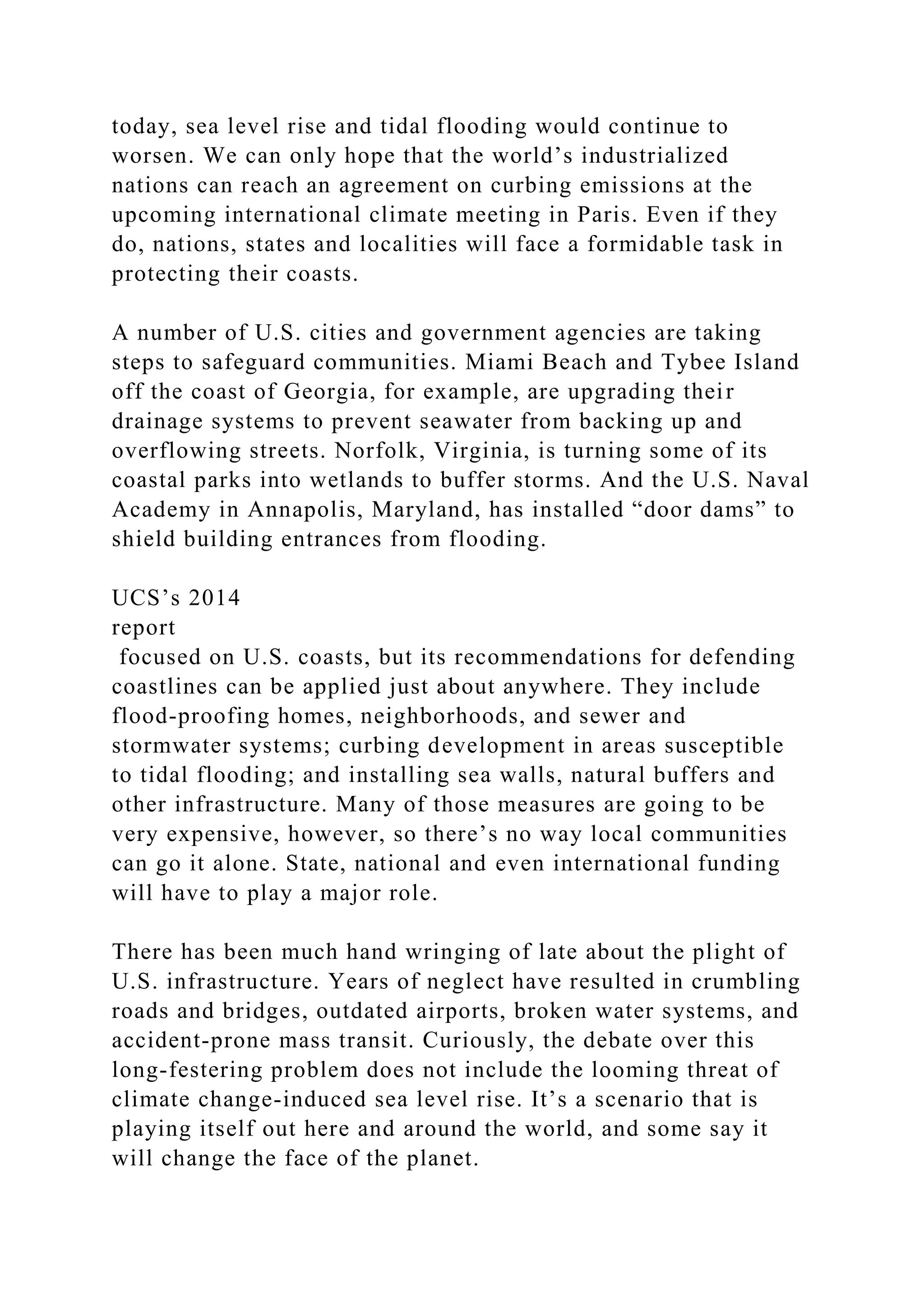 today, sea level rise and tidal flooding would continue to
worsen. We can only hope that the world’s industrialized
nations can reach an agreement on curbing emissions at the
upcoming international climate meeting in Paris. Even if they
do, nations, states and localities will face a formidable task in
protecting their coasts.
A number of U.S. cities and government agencies are taking
steps to safeguard communities. Miami Beach and Tybee Island
off the coast of Georgia, for example, are upgrading their
drainage systems to prevent seawater from backing up and
overflowing streets. Norfolk, Virginia, is turning some of its
coastal parks into wetlands to buffer storms. And the U.S. Naval
Academy in Annapolis, Maryland, has installed “door dams” to
shield building entrances from flooding.
UCS’s 2014
report
focused on U.S. coasts, but its recommendations for defending
coastlines can be applied just about anywhere. They include
flood-proofing homes, neighborhoods, and sewer and
stormwater systems; curbing development in areas susceptible
to tidal flooding; and installing sea walls, natural buffers and
other infrastructure. Many of those measures are going to be
very expensive, however, so there’s no way local communities
can go it alone. State, national and even international funding
will have to play a major role.
There has been much hand wringing of late about the plight of
U.S. infrastructure. Years of neglect have resulted in crumbling
roads and bridges, outdated airports, broken water systems, and
accident-prone mass transit. Curiously, the debate over this
long-festering problem does not include the looming threat of
climate change-induced sea level rise. It’s a scenario that is
playing itself out here and around the world, and some say it
will change the face of the planet.
 