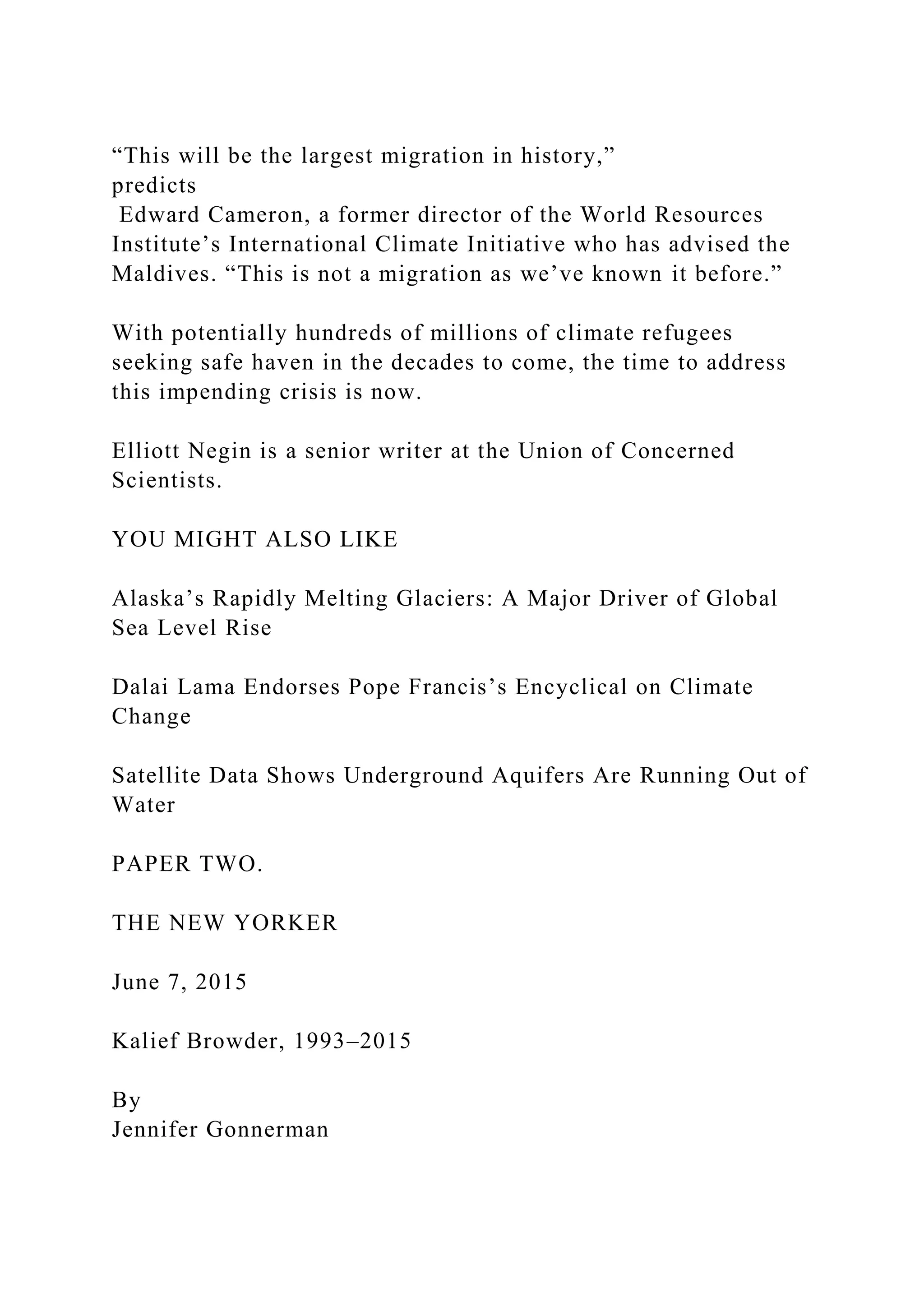 “This will be the largest migration in history,”
predicts
Edward Cameron, a former director of the World Resources
Institute’s International Climate Initiative who has advised the
Maldives. “This is not a migration as we’ve known it before.”
With potentially hundreds of millions of climate refugees
seeking safe haven in the decades to come, the time to address
this impending crisis is now.
Elliott Negin is a senior writer at the Union of Concerned
Scientists.
YOU MIGHT ALSO LIKE
Alaska’s Rapidly Melting Glaciers: A Major Driver of Global
Sea Level Rise
Dalai Lama Endorses Pope Francis’s Encyclical on Climate
Change
Satellite Data Shows Underground Aquifers Are Running Out of
Water
PAPER TWO.
THE NEW YORKER
June 7, 2015
Kalief Browder, 1993–2015
By
Jennifer Gonnerman
 